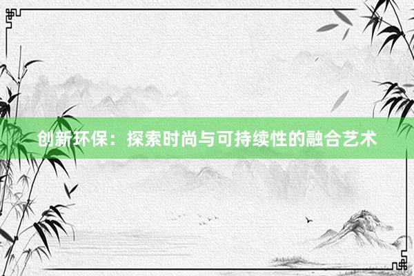 创新环保：探索时尚与可持续性的融合艺术